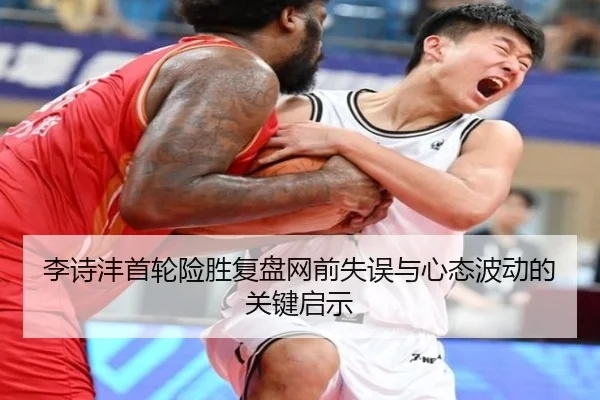 李诗沣首轮险胜复盘网前失误与心态波动的关键启示